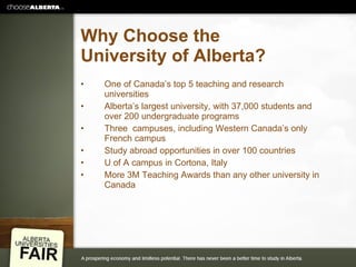 Why Choose the University of Alberta? One of Canada’s top 5 teaching and research universities Alberta’s largest university, with 37,000 students and over 200 undergraduate programs Three  campuses, including Western Canada’s only French campus Study abroad opportunities in over 100 countries U of A campus in Cortona, Italy More 3M Teaching Awards than any other university in Canada 
