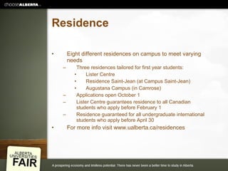 Residence Eight different residences on campus to meet varying needs Three residences tailored for first year students: Lister Centre Residence Saint-Jean (at Campus Saint-Jean) Augustana Campus (in Camrose) Applications open October 1 Lister Centre guarantees residence to all Canadian students who apply before February 1 Residence guaranteed for all undergraduate international students who apply before April 30 For more info visit www.ualberta.ca/residences 