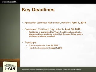 Key Deadlines Application (domestic high school, transfer):  April 1, 2010 Guaranteed Residence (high school):  April 30, 2010 Residence is guaranteed for Years 1 and 2, and can also be guaranteed for a student’s entire U of C career if they meet a minimum academic standard Transcripts: Transfer Applicants:  June 30, 2010 High School Applicants:  August 1, 2010 