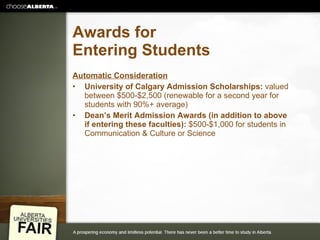 Awards for Entering Students Automatic Consideration University of Calgary Admission Scholarships:  valued between $500-$2,500 (renewable for a second year for students with 90%+ average) Dean’s Merit Admission Awards (in addition to above if entering these faculties):  $500-$1,000 for students in Communication & Culture or Science 