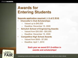 Awards for Entering Students Separate application required ( + U of C ID #) Chancellor’s Club Scholarships: Valued up to $40,000 Deadline: December 15, 2009 Schulich School of Engineering Awards: Valued from $30,000 - $50,000 Deadline: December 15, 2009 Competitive High School Awards Valued from $500 - $7,000 Deadline: April 1, 2010 Each year we award $11.5-million in awards and scholarships! 