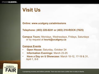 Visit Us Online: www.ucalgary.ca/admissions Telephone: (403) 220-8241 or (403) 210-ROCK (7625)  Campus Tours:  Mondays, Wednesdays, Fridays, Saturdays or by request at  [email_address]   Campus Events Open House:  Saturday, October 24 Information Evenings:  March 23-25 Have a Day on U Showcase:  March 10-12, 17-19 & 31, April 1, 8-9 