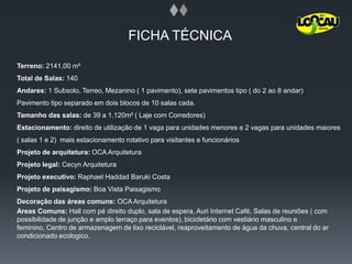 FICHA TÉCNICATerreno: 2141,00 m²Total de Salas: 140Andares: 1 Subsolo, Terreo, Mezanino ( 1 pavimento), setepavimentostipo ( do 2 ao 8 andar)Pavimentotiposeparadoemdoisblocos de 10 salascada.Tamanho das salas: de 39 a 1.120m² ( Laje com Corredores)Estacionamento: direito de utilização de 1 vaga para unidades menores e 2 vagas para unidades maiores ( salas 1 e 2)  mais estacionamento rotativo para visitantes e funcionáriosProjeto de arquitetura: OCA ArquiteturaProjeto legal: Cecyn ArquiteturaProjeto executivo: Raphael Haddad Baruki CostaProjeto de paisagismo: Boa Vista PaisagismoDecoração das áreas comuns: OCA ArquiteturaAreas Comuns: Hall com pédireitoduplo, sala de espera, Auri Internet Café, Salas de reuniões ( com possibilidade de junção e amploterraçoparaeventos), bicicletário com vestiáriomasculino e feminino, Centro de armazenagem de lixoreciclável, reaproveitamento de água da chuva, central do arcondicionadoecologico.