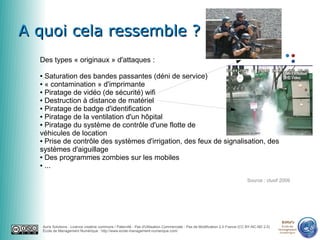 A quoi cela ressemble ?
  Des types « originaux » d'attaques :

  ● Saturation des bandes passantes (déni de service)
  ● « contamination » d'imprimante

  ● Piratage de vidéo (de sécurité) wifi

  ● Destruction à distance de matériel

  ● Piratage de badge d'identification

  ● Piratage de la ventilation d'un hôpital

  ● Piratage du système de contrôle d'une flotte de

  véhicules de location
  ● Prise de contrôle des systèmes d'irrigation, des feux de signalisation, des

  systèmes d'aiguillage
  ● Des programmes zombies sur les mobiles

  ● ...



                                                                                                                                 Source : clusif 2009




                                                                                                                                                   emn
      Auris Solutions - Licence creative commons / Paternité - Pas d'Utilisation Commerciale - Pas de Modification 2.0 France (CC BY-NC-ND 2.0)     École de
                                                                                                                                                  Management
      École de Management Numérique : http://www.ecole-management-numerique.com/                                                                   Numérique
 