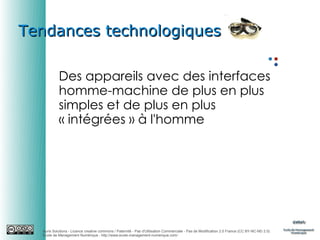 Tendances technologiques
Des appareils avec des interfaces
homme-machine de plus en plus
simples et de plus en plus
« intégrées » à l'homme

Auris Solutions - Licence creative commons / Paternité - Pas d'Utilisation Commerciale - Pas de Modification 2.0 France (CC BY-NC-ND 2.0)
École de Management Numérique : http://www.ecole-management-numerique.com/

 