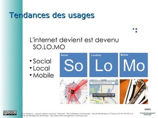 Tendances des usages
L'internet devient est devenu
SO.LO.MO
Social

Local

Mobile


Auris Solutions - Licence creative commons / Paternité - Pas d'Utilisation Commerciale - Pas de Modification 2.0 France (CC BY-NC-ND 2.0)
École de Management Numérique : http://www.ecole-management-numerique.com/

 