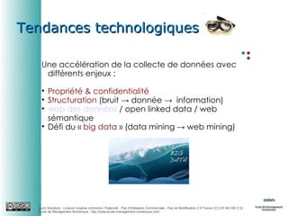 Tendances technologiques
Une accélération de la collecte de données avec
différents enjeux :






Propriété & confidentialité
Structuration (bruit → donnée → information)
web des données / open linked data / web
sémantique
Défi du « big data » (data mining → web mining)

Auris Solutions - Licence creative commons / Paternité - Pas d'Utilisation Commerciale - Pas de Modification 2.0 France (CC BY-NC-ND 2.0)
École de Management Numérique : http://www.ecole-management-numerique.com/

 