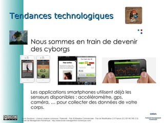 Tendances technologiques
Nous sommes en train de devenir
des cyborgs

Les applications smartphones utilisent déjà les
senseurs disponibles : accéléromètre, gps,
caméra, … pour collecter des données de votre
corps.
Auris Solutions - Licence creative commons / Paternité - Pas d'Utilisation Commerciale - Pas de Modification 2.0 France (CC BY-NC-ND 2.0)
École de Management Numérique : http://www.ecole-management-numerique.com/

 