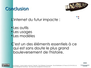Conclusion
L'internet du futur impacte :
Les outils

Les usages

Les modèles


C'est un des éléments essentiels à ce
qui est sans doute le plus grand
bouleversement de l'histoire.

Auris Solutions - Licence creative commons / Paternité - Pas d'Utilisation Commerciale - Pas de Modification 2.0 France (CC BY-NC-ND 2.0)
École de Management Numérique : http://www.ecole-management-numerique.com/

 
