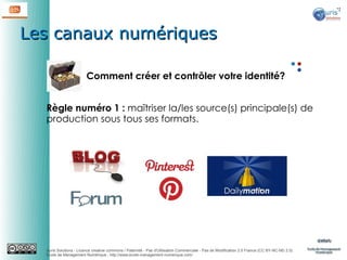 Les canaux numériques
Comment créer et contrôler votre identité?
Règle numéro 1 : maîtriser la/les source(s) principale(s) de
production sous tous ses formats.

Auris Solutions - Licence creative commons / Paternité - Pas d'Utilisation Commerciale - Pas de Modification 2.0 France (CC BY-NC-ND 2.0)
École de Management Numérique : http://www.ecole-management-numerique.com/

 