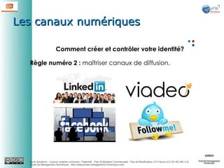 Les canaux numériques
Comment créer et contrôler votre identité?
Règle numéro 2 : maîtriser canaux de diffusion.

Auris Solutions - Licence creative commons / Paternité - Pas d'Utilisation Commerciale - Pas de Modification 2.0 France (CC BY-NC-ND 2.0)
École de Management Numérique : http://www.ecole-management-numerique.com/

 