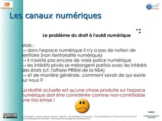 Les canaux numériques
Le problème du droit à l'oubli numérique
Mais :
→ dans l'espace numérique il n'y a pas de notion de
territoire (non territorialité numérique)
→ il n'existe pas encore de vraie police numérique
→ les intérêts privés se mélangent parfois avec les intérêts
des états (cf. l'affaire PRISM de la NSA)
→ et de manière générale, comment savoir de qui existe
sur nous ?
La réalité actuelle est qu'une chose produite sur l'espace
numérique doit être considérée comme non-contrôlable
une fois émise !

Auris Solutions - Licence creative commons / Paternité - Pas d'Utilisation Commerciale - Pas de Modification 2.0 France (CC BY-NC-ND 2.0)
École de Management Numérique : http://www.ecole-management-numerique.com/

 