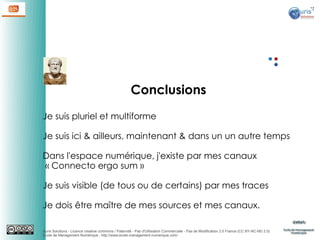 Conclusions
Je suis pluriel et multiforme
Je suis ici & ailleurs, maintenant & dans un un autre temps
Dans l'espace numérique, j'existe par mes canaux
 « Connecto ergo sum »
Je suis visible (de tous ou de certains) par mes traces
Je dois être maître de mes sources et mes canaux.
Auris Solutions - Licence creative commons / Paternité - Pas d'Utilisation Commerciale - Pas de Modification 2.0 France (CC BY-NC-ND 2.0)
École de Management Numérique : http://www.ecole-management-numerique.com/

 