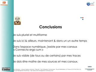 Conclusions
Je suis pluriel et multiforme
Je suis ici & ailleurs, maintenant & dans un un autre temps
Dans l'espace numérique, j'existe par mes canaux
 « Connecto ergo sum »
Je suis visible (de tous ou de certains) par mes traces
Je dois être maître de mes sources et mes canaux.
Auris Solutions - Licence creative commons / Paternité - Pas d'Utilisation Commerciale - Pas de Modification 2.0 France (CC BY-NC-ND 2.0)
École de Management Numérique : http://www.ecole-management-numerique.com/

 