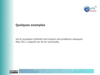 Quelques exemples



Vol et usurpation d'identité sont toujours des problèmes classiques.
Mais 2011 a apporté son lot de nouveautés.




                  SAS Auris Solutions - Technopôle Brest Iroise 115 rue Claude Chappe – 29280 Plouzané
                             Tel 02 90 820 888 – Fax 02 22 44 20 96 – Mobile 06 75 31 51 20
                            Capital 11 000 € - Siret : 512 380 064 000 18 - Code APE : 7022Z
 