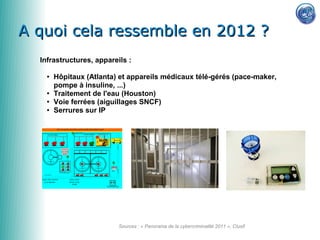 A quoi cela ressemble en 2012 ?
  Infrastructures, appareils :

    ●   Hôpitaux (Atlanta) et appareils médicaux télé-gérés (pace-maker,
        pompe à insuline, ...)
    ●   Traitement de l'eau (Houston)
    ●   Voie ferrées (aiguillages SNCF)
    ●   Serrures sur IP




                          Sources : « Panorama de la cybercriminalité 2011 », Clusif
 