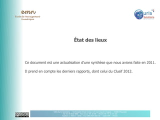 emn
École de Management
      Numérique




                                                État des lieux



       Ce document est une actualisation d'une synthèse que nous avions faite en 2011.

       Il prend en compte les derniers rapports, dont celui du Clusif 2012.




                         SAS Auris Solutions - Technopôle Brest Iroise 115 rue Claude Chappe – 29280 Plouzané
                                    Tel 02 90 820 888 – Fax 02 22 44 20 96 – Mobile 06 75 31 51 20
                                   Capital 11 000 € - Siret : 512 380 064 000 18 - Code APE : 7022Z
 