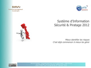 emn
École de Management
      Numérique




                                                                       Système d'Information
                                                                     Sécurité & Piratage 2012



                                                                                Mieux identifier les risques
                                                                   C'est déjà commencer à mieux les gérer




                      SAS Auris Solutions - Technopôle Brest Iroise 115 rue Claude Chappe – 29280 Plouzané
                                 Tel 02 90 820 888 – Fax 02 22 44 20 96 – Mobile 06 75 31 51 20
                                Capital 11 000 € - Siret : 512 380 064 000 18 - Code APE : 7022Z
 