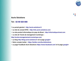 Auris Solutions

Tel : 02 90 820 888

●   Le portail général : http://auris-solutions.fr
●   Le site du conseil NTIC : http://ntic.auris-solutions.com
●   Le site produit informatique du pays de Brest : http://informatique-brest.com
●   Le site de l’école de management numérique :
http://ecole-managemement-numerique.com
●   Le blog http://blog.auris-solutions.fr et la page google+
●   Notre compte twitter : https://twitter.com/AurisSolutions
●   La page FaceBook Auris Solutions https://www.facebook.com/ et la page google+
 