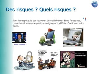 0650856622


Des risques ? Quels risques ?

  Pour l'entreprise, le 1er risque est de mal l'évaluer. Entre fantasmes,
  risque banal, mauvaise pratique ou ignorance, difficile d'avoir une vision
  claire.




   Réalité ? Fantasme ?
 