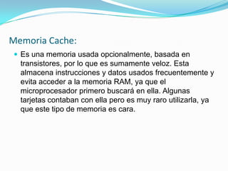 Memoria Cache:
 Es una memoria usada opcionalmente, basada en
  transistores, por lo que es sumamente veloz. Esta
  almacena instrucciones y datos usados frecuentemente y
  evita acceder a la memoria RAM, ya que el
  microprocesador primero buscará en ella. Algunas
  tarjetas contaban con ella pero es muy raro utilizarla, ya
  que este tipo de memoria es cara.
 