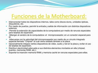 Funciones de la Motherboard:
 Interconectar todos los dispositivos internos, tales como discos duros, unidades ópticas,
    disqueteras, etc.
   Por medio de puertos, permitir la entrada y salida de información con distintos dispositivos
    externos.
   Permitir la extensión de capacidades de la computadora por medio de ranuras especiales
    para tarjetas de expansión.
   Albergar al cerebro de la computadora: el microprocesador, en un conector espacial para
    el.
   Adecuarse con la velocidad del microprocesador por medio de un circuito integrado
    especial llamado "Chipset" el cuál viene soldado también a la placa.
   Opcionalmente integrar ciertos dispositivos de video, audio y red en la placa y evitar el uso
    de tarjetas de expansión.
   Distribuir electricidad adecuada a sus distintos elementos montados en ella (chipset,
    puertos, memorias RAM, etc.).
   Soportar la inserción memoria RAM y memoria caché en ranuras especiales para ellas.
 