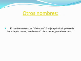 Otros nombres:

      El nombre correcto es "Mainboard" ó tarjeta principal, pero se le
    llama tarjeta madre, "Motherbord", placa madre, placa base. etc.
 