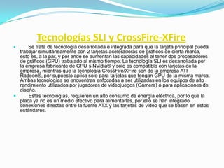 Tecnologías SLI y CrossFire-XFire
     Se trata de tecnología desarrollada e integrada para que la tarjeta principal pueda
  trabajar simultáneamente con 2 tarjetas aceleradoras de gráficos de cierta marca,
  esto es, a la par, y por ende se aumentan las capacidades al tener dos procesadores
  de gráficos (GPU) trabajado al mismo tiempo. La tecnología SLI es desarrollada por
  la empresa fabricante de GPU s NVidia® y solo es compatible con tarjetas de la
  empresa, mientras que la tecnología CrossFire/XFire son de la empresa ATI
  Radeon®, por supuesto aplica solo para tarjetas que tengan GPU de la misma marca.
  Ambas tecnologías se encuentran enfocadas a ser utilizadas en los equipos de alto
  rendimiento utilizados por jugadores de videojuegos (Gamers) ó para aplicaciones de
  diseño.
     Estas tecnologías, requieren un alto consumo de energía eléctrica, por lo que la
  placa ya no es un medio efectivo para alimentarlas, por ello se han integrado
  conexiones directas entre la fuente ATX y las tarjetas de video que se basen en estos
  estándares.
 