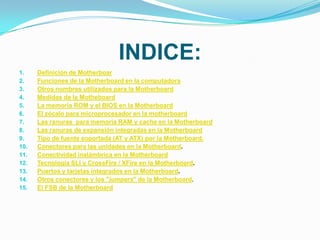 INDICE:
1.    Definición de Motherboar
2.    Funciones de la Motherboard en la computadora
3.    Otros nombres utilizados para la Motherboard
4.    Medidas de la Motheboard
5.    La memoria ROM y el BIOS en la Motherboard
6.    El zócalo para microprocesador en la motherboard
7.    Las ranuras para memoria RAM y cache en la Motherboard
8.    Las ranuras de expansión integradas en la Motherboard
9.    Tipo de fuente soportada (AT y ATX) por la Motherboard.
10.   Conectores para las unidades en la Motherboard.
11.   Conectividad inalámbrica en la Motherboard
12.   Tecnología SLI y CrossFire / XFire en la Motherboard.
13.   Puertos y tarjetas integrados en la Motherboard.
14.   Otros conectores y los "jumpers" de la Motherboard.
15.   El FSB de la Motherboard
 