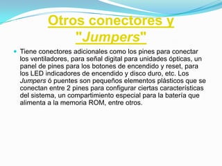 Otros conectores y
               "Jumpers"
 Tiene conectores adicionales como los pines para conectar
  los ventiladores, para señal digital para unidades ópticas, un
  panel de pines para los botones de encendido y reset, para
  los LED indicadores de encendido y disco duro, etc. Los
  Jumpers ó puentes son pequeños elementos plásticos que se
  conectan entre 2 pines para configurar ciertas características
  del sistema, un compartimiento especial para la batería que
  alimenta a la memoria ROM, entre otros.
 
