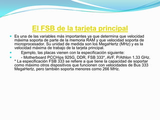 El FSB de la tarjeta principal
 Es una de las variables más importantes ya que determina que velocidad
  máxima soporta de parte de la memoria RAM y que velocidad soporta de
  microprocesador. Su unidad de medida son los MegaHertz (MHz) y es la
  velocidad máxima de trabajo de la tarjeta principal.
     Ejemplo, las placas vienen con la especificación siguiente:
     - Motherboard PCCHips 925G, DDR, FSB 333*, AVF, P/Athlon 1.33 GHz.
  * La especificación FSB 333 se refiere a que tiene la capacidad de soportar
  como máximo otros dispositivos que funcionen con velocidades de Bus 333
  MegaHertz, pero también soporta menores como 266 MHz.
 
