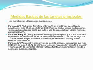 Medidas Básicas de las tarjetas principales:
   Los formatos mas utilizados son los siguientes:

 Formato ATX ("Advanced Tecnology eXtended"): es el estándar más utilizado
  actualmente, mide 24.58 cm. de largo X 30.72 cm. de ancho. Integra ciertos puertos
  ya integrados en la placa por lo que evita el uso de cables extras y utilizan fuente de
  alimentación ATX.
 Formato "Baby AT ("Baby Advanced Tecnology"):es una placa que busca solucionar
  el problema del tamaño del AT, es de menores dimensiones, 33.28 cm. de largo por
  21.76 de ancho. Integra solamente el conector para el teclado (PS/1) y utilizan
  conector para fuente AT.
 Formato AT ("Advanced Tecnology"): es de las más antiguas, es una placa que mide
  33.28 cm. de largo X 30.72 de ancho, por lo que es muy grande y dificulta la inserción
  y manipulación de elementos internos y utilizan fuente AT de alimentación. Puede ó
  no integrar puertos en la placa.
 
