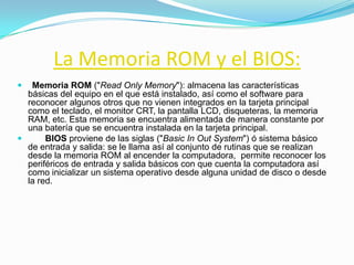 La Memoria ROM y el BIOS:
  Memoria ROM ("Read Only Memory"): almacena las características
  básicas del equipo en el que está instalado, así como el software para
  reconocer algunos otros que no vienen integrados en la tarjeta principal
  como el teclado, el monitor CRT, la pantalla LCD, disqueteras, la memoria
  RAM, etc. Esta memoria se encuentra alimentada de manera constante por
  una batería que se encuentra instalada en la tarjeta principal.
      BIOS proviene de las siglas ("Basic In Out System") ó sistema básico
  de entrada y salida: se le llama así al conjunto de rutinas que se realizan
  desde la memoria ROM al encender la computadora, permite reconocer los
  periféricos de entrada y salida básicos con que cuenta la computadora así
  como inicializar un sistema operativo desde alguna unidad de disco o desde
  la red.
 