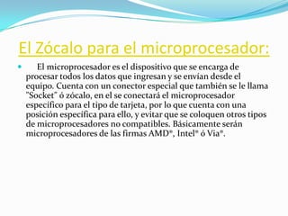 El Zócalo para el microprocesador:
      El microprocesador es el dispositivo que se encarga de
    procesar todos los datos que ingresan y se envían desde el
    equipo. Cuenta con un conector especial que también se le llama
    "Socket" ó zócalo, en el se conectará el microprocesador
    específico para el tipo de tarjeta, por lo que cuenta con una
    posición específica para ello, y evitar que se coloquen otros tipos
    de microprocesadores no compatibles. Básicamente serán
    microprocesadores de las firmas AMD®, Intel® ó Via®.
 