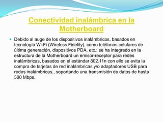 Conectividad inalámbrica en la
                 Motherboard
 Debido al auge de los dispositivos inalámbricos, basados en
  tecnología Wi-Fi (Wireless Fidelity), como teléfonos celulares de
  última generación, dispositivos PDA, etc.; se ha integrado en la
  estructura de la Motherboard un emisor-receptor para redes
  inalámbricas, basados en el estándar 802.11n con ello se evita la
  compra de tarjetas de red inalámbricas y/o adaptadores USB para
  redes inalámbricas., soportando una transmisión de datos de hasta
  300 Mbps.
 