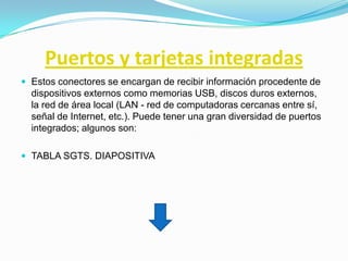 Puertos y tarjetas integradas
 Estos conectores se encargan de recibir información procedente de
  dispositivos externos como memorias USB, discos duros externos,
  la red de área local (LAN - red de computadoras cercanas entre sí,
  señal de Internet, etc.). Puede tener una gran diversidad de puertos
  integrados; algunos son:

 TABLA SGTS. DIAPOSITIVA
 