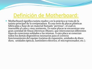 Definición de Motherboard:
 Motherboard significa tarjeta madre y en la práctica se trata de la
  tarjeta principal de la computadora. Es una serie de placas plásticas
  fabricadas a base de un material llamado "pertinax", el cuál es
  insensible al calor y muy resistente. En estas placas se encuentran una
  gran cantidad de líneas eléctricas (Buses), que interconectan diferentes
  tipos de conectores soldados a las mismas. A esta placa se conectan
  todos los demás dispositivos necesarios para el correcto
  funcionamiento del equipo (tarjetas de expansión, unidades de disco
  duro, unidades ópticas, suministro eléctrico, el microprocesador, etc.).
 