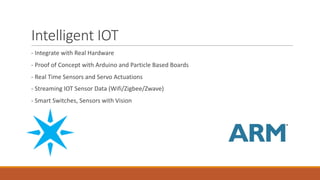 Intelligent	IOT
- Integrate	with	Real	Hardware
- Proof	of	Concept	with	Arduino	and	Particle	Based	Boards
- Real	Time	Sensors	and	Servo	Actuations
- Streaming	IOT	Sensor	Data	(Wifi/Zigbee/Zwave)
- Smart	Switches,	Sensors	with	Vision
 