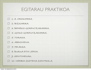 EGITARAU PRAKTIKOA
                     1. A. OROKORRA.
                     2. BIZKARRA.
                     3. BEHEKO GORPUTZADARRA.
                     4. GOIKO GORPUTZADARRA.
                     5. TORAXA.
                     6. ABDOMENA.
                     7. PELBISA.
                     8. BURUA ETA LEPOA.
                     9. SENTIMENAK.
                     10. NERBIO SISTEMA ZENTRALA.


martes 7 de septiembre de 2010
 