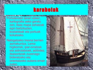 karabelak
Portulanoen lanari esker,
  kartografia asko garatu
  zen, itsas mapa zehatzak
  egin baitzituzten,
  kostaldeak eta portuak
  kokatzeko.
Nabigatzeko tresna berrien
 asmakuntza. Lema
 higikorrek, ipar-orratzek
 eta astrolabioek, adibidez,
 itsasontziak zuzenago
 bideratzeko eta
 orientatzeko aukera eman
 zuten.
 