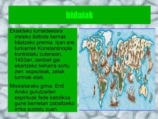 bidaiak
Ekialdeko lurraldeetara
  iristeko ibilbide berriak
  bilatzeko premia. Izan ere,
  turkiarrek Konstantinopla
  konkistatu zutenean,
  1453an, zenbait gai
  ekartzeko beharra sortu
  zen: espezieak, zetak
  lurrinak etab.
Misioetarako grina. Erdi
  Aroko gurutzaden
  espirituak fede katolikoa
  gune berrietan zabaltzeko
  irrika sustatu zuen.
 