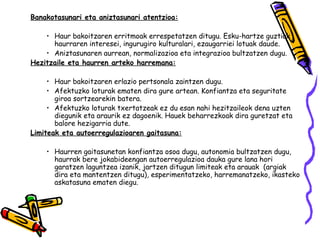 Banakotasunari eta aniztasunari atentzioa:

    • Haur bakoitzaren erritmoak errespetatzen ditugu. Esku-hartze guztiak
      haurraren interesei, ingurugiro kulturalari, ezaugarriei lotuak daude.
    • Aniztasunaren aurrean, normalizazioa eta integrazioa bultzatzen dugu.
Hezitzaile eta haurren arteko harremana:

     • Haur bakoitzaren erlazio pertsonala zaintzen dugu.
     • Afektuzko loturak ematen dira gure artean. Konfiantza eta seguritate
       giroa sortzearekin batera.
     • Afektuzko loturak txertatzeak ez du esan nahi hezitzaileok dena uzten
       diegunik eta araurik ez dagoenik. Hauek beharrezkoak dira guretzat eta
       balore hezigarria dute.
Limiteak eta autoerregulazioaren gaitasuna:

    • Haurren gaitasunetan konfiantza osoa dugu, autonomia bultzatzen dugu,
      haurrak bere jokabideengan autoerregulazioa dauka gure lana hori
      garatzen laguntzea izanik, jartzen ditugun limiteak eta arauak (argiak
      dira eta mantentzen ditugu), esperimentatzeko, harremanatzeko, ikasteko
      askatasuna ematen diegu.
 