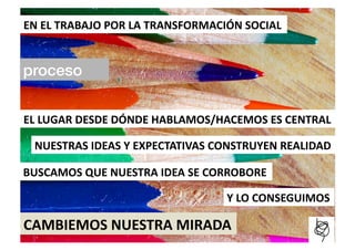 EN	
  EL	
  TRABAJO	
  POR	
  LA	
  TRANSFORMACIÓN	
  SOCIAL	
  


proceso!


EL	
  LUGAR	
  DESDE	
  DÓNDE	
  HABLAMOS/HACEMOS	
  ES	
  CENTRAL	
  

  NUESTRAS	
  IDEAS	
  Y	
  EXPECTATIVAS	
  CONSTRUYEN	
  REALIDAD	
  

BUSCAMOS	
  QUE	
  NUESTRA	
  IDEA	
  SE	
  CORROBORE	
  

                                                 Y	
  LO	
  CONSEGUIMOS	
  

CAMBIEMOS	
  NUESTRA	
  MIRADA	
  
 