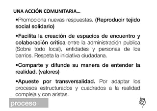 UNA	
  ACCIÓN	
  COMUNITARIA…	
  
 •  romociona nuevas respuestas. (Reproducir tejido
  P
 social solidario)!
 •  acilita la creación de espacios de encuentro y
  F
 colaboración critica entre la administración publica
 (Sobre todo local), entidades y personas de los
 barrios. Respeta la iniciativa ciudadana. 
 •  omparte y difunde su manera de entender la
  C
 realidad. (valores)!
 •  pueste por transversalidad. Por adaptar los
  A
 procesos estructurados y cuadrados a la realidad
 compleja y con aristas.
proceso!
 
