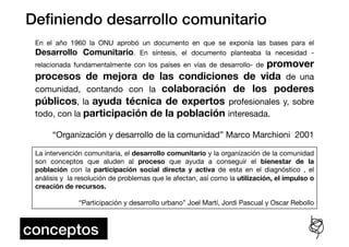 Deﬁniendo desarrollo comunitario!
 En el año 1960 la ONU aprobó un documento en que se exponía las bases para el
 Desarrollo Comunitario. En síntesis, el documento planteaba la necesidad -
                                                      promover
 relacionada fundamentalmente con los países en vías de desarrollo- de
 procesos de mejora de las condiciones de vida de una
 comunidad, contando con la colaboración de los poderes
 públicos, la ayuda técnica de expertos profesionales y, sobre
 todo, con la participación de la población interesada. 

      “Organización y desarrollo de la comunidad” Marco Marchioni 2001

 La intervención comunitaria, el desarrollo comunitario y la organización de la comunidad
 son conceptos que aluden al proceso que ayuda a conseguir el bienestar de la
 población con la participación social directa y activa de esta en el diagnóstico , el
 análisis y la resolución de problemas que le afectan, así como la utilización, el impulso o
 creación de recursos. 

               “Participación y desarrollo urbano” Joel Martí, Jordi Pascual y Oscar Rebollo



conceptos!
 