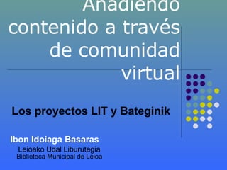 Añadiendo contenido a través de comunidad virtual Ibon Idoiaga Basaras Leioako Udal Liburutegia  Biblioteca Municipal de Leioa Los proyectos LIT y Bateginik 