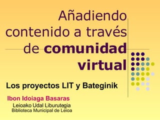 Añadiendo contenido a través de  comunidad virtual Ibon Idoiaga Basaras Leioako Udal Liburutegia  Biblioteca Municipal de Leioa Los proyectos LIT y Bateginik 