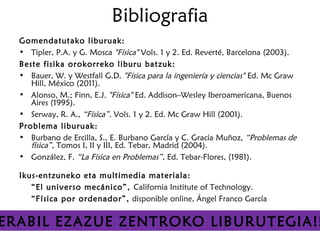 Bibliografia
  Gomendatutako liburuak:
  • Tipler, P.A. y G. Mosca "Física" Vols. 1 y 2. Ed. Reverté, Barcelona (2003).
  Beste fisika orokorreko liburu batzuk:
  • Bauer, W. y Westfall G.D. "Física para la ingeniería y ciencias" Ed. Mc Graw
     Hill, México (2011).
  • Alonso, M.; Finn, E.J. "Física" Ed. Addison–Wesley Iberoamericana, Buenos
     Aires (1995).
  • Serway, R. A., “Física”. Vols. 1 y 2. Ed. Mc Graw Hill (2001).
  Problema liburuak:
  • Burbano de Ercilla, S., E. Burbano García y C. Gracia Muñoz, “Problemas de
     física”, Tomos I, II y III, Ed. Tebar, Madrid (2004).
  • González, F. “La Física en Problemas”, Ed. Tebar-Flores, (1981).

  Ikus-entzuneko eta multimedia materiala:
     “El universo mecánico”, California Institute of Technology.
     “Física por ordenador”, disponible online, Ángel Franco García


ERABIL EZAZUE ZENTROKO LIBURUTEGIA!!
 
