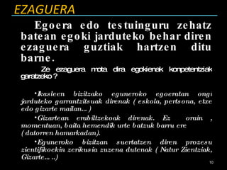 EZAGUERA Egoera edo testuinguru zehatz batean egoki jarduteko behar diren ezaguera guztiak hartzen ditu barne. Ze ezaguera mota dira egokienak konpetentziak garatzeko ? Ikasleen bizitzako eguneroko egoeratan ongi jarduteko garrantzitsuak direnak ( eskola, pertsona, etxe edo gizarte mailan…) Gizartean erabiltzekoak direnak. Ez  orain , momentuan, baita hemendik urte batzuk barru ere  ( datorren hamarkadan). Eguneroko bizitzan suertatzen diren prozesu zientifikoekin zerikusia zuzena dutenak ( Natur Zientziak, Gizarte…..) 