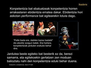 Konpetentzia bat ebaluatzeak konpetentzia horren arrakastaren ebidentzia ematea dakar. Ebidentzia hori askotan  performance  bat egitearekin lotuta dago.   “ Poliki bada ere, dabilen barea badabil” dio atsotitz ezagun batek. Eta hartara, konpetentziak jarduten erakutsi behar dira. Jardutea beste egiteko bat besterik ez da, berezi samarra, eta egitekoekin gertatzen zen moduan balioztatu nahi den konpetentzia eduki behar duena. Evaluación y competencias. Jesús mª Goñi Ikasleria 